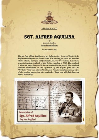 3/11 Regt. RMA(T)
Sgt. Alfred Aquilina
by
Joseph Angileri
joeae@hotmail.com
12 December 2013
The late Sgt. Alfred Aquilina was my father-in-law; he served in the 3LAA
Regiment during the war in the 1940s. I’m sending you these old war-time
photos which I hope you will find useful for your 3/11 website. I also have
a very interesting notebook written by Sgt. Aquilina in 1940. The notebook
is about 40 pages long and is in his handwriting in pencil. The notebook
contains instructions on the operation of the Bofors guns and the
“Predictor” that was attached to the gun. I’m also sending scans of a few
of the original pages from the notebook; I hope you will find these old
papers interesting.
 