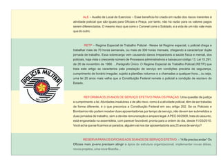ALE – Auxilio de Local de Exercício – Esse benefício foi criado em razão dos riscos inerentes à
atividade policial que são iguais para Oficiais e Praça, por tanto, não há razão para os valores pagos
serem diferenciados. O mesmo risco que corre o Coronel corre o Soldado, e a vida de um não vale mais
que do outro.



          RETP – Regime Especial de Trabalho Policial - Nesse tal Regime especial, o policial chega a
trabalhar mais de 70 horas semanais, ou mais de 300 horas mensais, chegando a caracterizar dupla
jornada de trabalho. Essa sobrecarga vem causando danos irreparáveis a saúde física e mental, dos
policiais, haja vista o crescente número de Processos administrativos e baixas por código 13. Lei 10.291,
de 26 de novembro de 1968. ...Parágrafo Único: O Regime Especial de Trabalho Policial (RETP) que
trata este artigo se caracteriza pela prestação de serviço em condições precária de segurança,
cumprimento de horário irregular, sujeito a plantões noturnos e a chamadas a qualquer hora.., ou seja,
uma lei 20 anos mais velha que a Constituição Federal remete o policial a condição de escravo do
Estado.



          REFORMA AOS 25 ANOS DE SERVIÇO EFETIVO PARA OS PRAÇAS: Uma questão de justiça
e cumprimento a lei. Atividades insalubres e de alto risco, como é a atividade policial, têm de ser tratadas
de forma diferente, é o que preconiza a Constituição Federal em seu artigo 202. Se os Policiais e
Bombeiros não podem receber duas aposentadorias por tempo de serviço, não devem ser submetidos a
duas jornadas de trabalho, sem a devida remuneração e amparo legal. A PEC 03/2009, trata do assunto,
está engavetada na assembléia, com parecer favorável, pronta para a ordem do dia, desde 11/03/2010.
Você acha que se ficarmos aí parados, alguém vai nos dar aposentadoria aos 25 anos de serviço?



       RESERVA PARA OS OFICIAIS AOS 30 ANOS DE SERVIÇO EFETIVO. – “A fila precisa andar” Os
Oficiais mais jovens precisam atingir o ápice da estrutura organizacional, implementar novas idéias,
novos projetos, uma nova filosofia...
 
