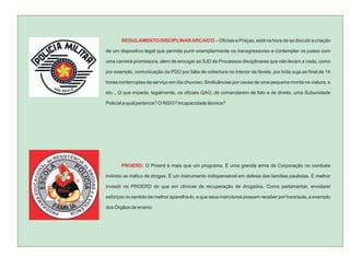 REGULAMENTO DISCIPLINAR ARCAICO – Oficiais e Praças, está na hora de se discutir a criação

de um dispositivo legal que permita punir exemplarmente os transgressores e contemplar os justos com

uma carreira promissora, alem de enxugar as SJD de Processos disciplinares que não levam a nada, como

por exemplo, comunicação da PDO por falta de cobertura no interior da favela, por bota suja ao final de 14

horas ininterruptas de serviço em dia chuvoso; Sindicâncias por causa de uma pequena monta na viatura, e

etc... O que impede, legalmente, os oficiais QAO, de comandarem de fato e de direito, uma Subunidade

Policial a qual pertence? O RISG? Incapacidade técnica?




       PROERD: O Proerd é mais que um programa. É uma grande arma da Corporação no combate

indireto ao tráfico de drogas. É um instrumento indispensável em defesa das famílias paulistas. É melhor

investir no PROERD do que em clínicas de recuperação de drogados. Como parlamentar, envidarei

esforços no sentido de melhor aparelhá-lo, e que seus instrutores possam receber por hora/aula, a exemplo

dos Órgãos de ensino.
 