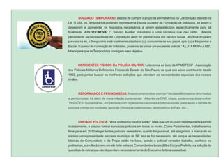 SOLDADO TEMPORÁRIO: Depois de cumprir o prazo de permanência na Corporação previsto na
Lei 11.064, os Temporários poderiam ingressar na Escola Superior de Formação de Soldados, se assim o
desejarem e apresentar os requisitos necessários a serem estabelecidos especificamente para tal
finalidade. JUSTIFICATIVA: O Serviço Auxiliar Voluntário é uma iniciativa que deu certo.            Atende
plenamente as necessidades da Corporação alem de prestar mais um serviço social. Ao final do prazo
previsto na lei, o Temporário está totalmente adaptado (a), consciente de seu papel, apto (a) a freqüentar a
Escola Superior de Formação de Soldados, podendo se tornar um excelente policial.” A LUTA MUDA A LEI”,
lutarei para que os Temporários consigam esse objetivo.



       DEFICIENTES FISICOS DA POLICIA MILITAR: Lutaremos ao lado da APMDFESP - Associação
dos Policiais Militares Deficientes Físicos do Estado de São Paulo, da qual sou sócio contribuinte desde
1992, para juntos buscar as melhores soluções que atendam as necessidades especiais dos nossos
irmãos.



       REFORMADOS E PENSIONISTAS: Nosso compromisso com os Policiais e Bombeiros reformados
e pensionistas, irá alem da mera relação parlamentar. Através da ONG citada, poderemos desenvolver
“MISSÕES” humanitárias, em parceria com organismos nacionais e internacionais, para apoio a família de
policiais vítimas em combate, apoio às vítimas de calamidades, dentro e fora do País, etc...



       UNIDADE POLÍTICA: “Uma andorinha não faz verão”. Mais que um ou outro representante lutando
isoladamente, é preciso formar bancadas policiais em todos os níveis. Como Parlamentar, trabalharemos
forte para em 2012 eleger tantos policiais vereadores quanto for possível, até atingirmos a marca de no
mínimo um representante em cada município de SP. Isto se faz necessário, até porque as necessidades
básicas da Comunidade e da Tropa estão na base, aonde o policial vereador trabalha, conhece os
problemas, e avultará como um elo forte entre os Comandantes locais (Btl e Cia) e o Prefeito, na solução de
questões de rotina que não dependam necessariamente do Executivo federal e estadual.
 