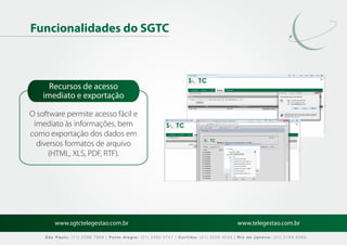 Funcionalidades do SGTC



      Recursos de acesso
    imediato e exportação

O software permite acesso fácil e                                                                      MARCAÇÃO

 imediato às informações, bem
como exportação dos dados em
  diversos formatos de arquivo                                                                 MARCAÇÃO
      (HTML, XLS, PDF, RTF).




        www.sgtctelegestao.com.br                                                        www.telegestao.com.br

    São Paulo: (11) 2588 7868 | Porto Alegre: (51) 3392 5747 | Curitiba: (41) 3208 4545 | Rio de Janeiro: (21) 2169 6569
 