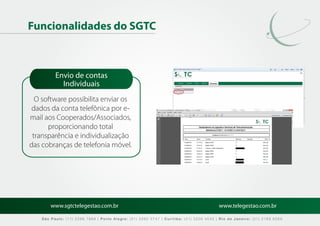 Funcionalidades do SGTC



          Envio de contas
            Individuais
  O software possibilita enviar os
 dados da conta telefônica por e-
mail aos Cooperados/Associados,
      proporcionando total
 transparência e individualização
das cobranças de telefonia móvel.




        www.sgtctelegestao.com.br                                                        www.telegestao.com.br

    São Paulo: (11) 2588 7868 | Porto Alegre: (51) 3392 5747 | Curitiba: (41) 3208 4545 | Rio de Janeiro: (21) 2169 6569
 