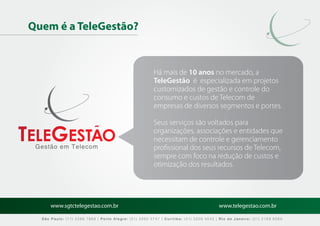 Quem é a TeleGestão?


                                                        Há mais de 10 anos no mercado, a
                                                        TeleGestão é especializada em projetos
                                                        customizados de gestão e controle do
                                                        consumo e custos de Telecom de
                                                        empresas de diversos segmentos e portes.

                                                        Seus serviços são voltados para
                                                        organizações, associações e entidades que
                                                        necessitam de controle e gerenciamento
 Gestão em Telecom                                      proﬁssional dos seus recursos de Telecom,
                                                        sempre com foco na redução de custos e
                                                        otimização dos resultados.




      www.sgtctelegestao.com.br                                                        www.telegestao.com.br

  São Paulo: (11) 2588 7868 | Porto Alegre: (51) 3392 5747 | Curitiba: (41) 3208 4545 | Rio de Janeiro: (21) 2169 6569
 
