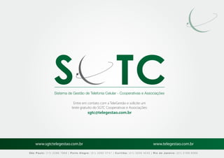 Sistema de Gestão de Telefonia Celular - Cooperativas e Associações

                              Entre em contato com a TeleGestão e solicite um
                             teste gratuito do SGTC Cooperativas e Associações:
                                        sgtc@telegestao.com.br




    www.sgtctelegestao.com.br                                                        www.telegestao.com.br

São Paulo: (11) 2588 7868 | Porto Alegre: (51) 3392 5747 | Curitiba: (41) 3208 4545 | Rio de Janeiro: (21) 2169 6569
 