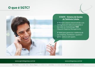 O que é SGTC?

                                                                              O SGTC - Sistema de Gestão
                                                                                 de Telefonia Celular
                                                                          > Primeiro sistema desenvolvido com
                                                                          inteligência em telecomunicações e
                                                                          baseado na metodologia TEM
                                                                          (Telecom Expense Management);

                                                                          > Ideal para gerenciar a telefonia de
                                                                          sua empresa, monitorar o quanto é
                                                                          gasto, como e com quem.




      www.sgtctelegestao.com.br                                                        www.telegestao.com.br

  São Paulo: (11) 2588 7868 | Porto Alegre: (51) 3392 5747 | Curitiba: (41) 3208 4545 | Rio de Janeiro: (21) 2169 6569
 