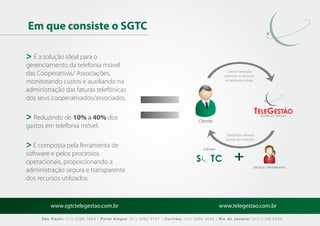 Em que consiste o SGTC

> É a solução ideal para o
gerenciamento da telefonia móvel
das Cooperativas/ Associações,                                                                  Cliente necessita
                                                                                              controlar os recursos
monitorando custos e auxiliando na                                                             de telefonia celular

administração das faturas telefônicas
dos seus cooperativados/associados.

> Reduzindo de 10% a 40% dos                                                    Cliente
                                                                                                                       Gestão em Telecom



gastos em telefonia móvel.
                                                                                               TeleGestão oferece
                                                                                               Gestão em Telecom
> É composta pela ferramenta de                                                   Software
software e pelos processos
operacionais, proporcionando a
                                                                                                                  Serviços / Atendimento
administração segura e transparente
dos recursos utilizados.


         www.sgtctelegestao.com.br                                                           www.telegestao.com.br

     São Paulo: (11) 2588 7868 | Porto Alegre: (51) 3392 5747 | Curitiba: (41) 3208 4545 | Rio de Janeiro: (21) 2169 6569
 