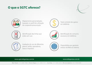 O que o SGTC oferece?


                   Mapeamento personalizado,
                                                                                   Total controle dos gastos
                   baseado no perﬁl de utilização
                                                                                   em telefonia
                   da cooperativa/associação



                   Identiﬁcação das linhas que                                     Identiﬁcação do consumo
                   estão sem uso                                                   excessivo em telefonia



                   Avaliação do uso de diferentes
                                                                                   Disponibiliza aos gestores
                   planos, tarifas, operadoras,
                                                                                   acesso via Web ao sistema
                   taxas e impostos




      www.sgtctelegestao.com.br                                                        www.telegestao.com.br

  São Paulo: (11) 2588 7868 | Porto Alegre: (51) 3392 5747 | Curitiba: (41) 3208 4545 | Rio de Janeiro: (21) 2169 6569
 