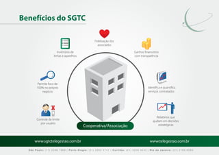 Benefícios do SGTC

                                                Fidelização dos
                                                  associados

                       Inventário de                                        Ganhos ﬁnanceiros
                    linhas e aparelhos                                      com transparência




       Permite foco de
       100% no próprio                                                                Identiﬁca e quantiﬁca
          negócio                                                                     serviços contratados




                                                                                            Relatórios que
       Controle de limite
                                                                                         ajudam em decisões
         por usuário
                                         Cooperativa/Associação                              estratégicas




      www.sgtctelegestao.com.br                                                        www.telegestao.com.br

  São Paulo: (11) 2588 7868 | Porto Alegre: (51) 3392 5747 | Curitiba: (41) 3208 4545 | Rio de Janeiro: (21) 2169 6569
 