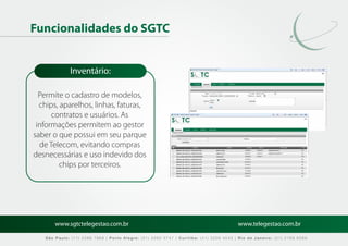 Funcionalidades do SGTC


             Inventário:

  Permite o cadastro de modelos,
  chips, aparelhos, linhas, faturas,
      contratos e usuários. As
 informações permitem ao gestor
saber o que possui em seu parque
  de Telecom, evitando compras
desnecessárias e uso indevido dos
         chips por terceiros.




       www.sgtctelegestao.com.br                                                        www.telegestao.com.br

   São Paulo: (11) 2588 7868 | Porto Alegre: (51) 3392 5747 | Curitiba: (41) 3208 4545 | Rio de Janeiro: (21) 2169 6569
 