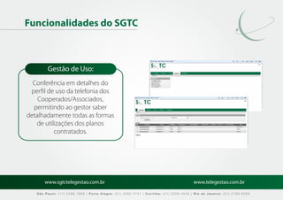 Funcionalidades do SGTC



        Gestão de Uso:
  Conferência em detalhes do
 perﬁl de uso da telefonia dos
    Cooperados/Associados,
  permitindo ao gestor saber
detalhadamente todas as formas
   de utilizações dos planos
          contratados.




       www.sgtctelegestao.com.br                                                        www.telegestao.com.br

   São Paulo: (11) 2588 7868 | Porto Alegre: (51) 3392 5747 | Curitiba: (41) 3208 4545 | Rio de Janeiro: (21) 2169 6569
 