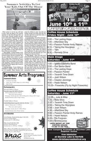 May 2016	 2016 Summer Guide To Fun	 Page 11
Summer Activities To Get
Your Kids Out Of The House
When school is out but you still have
to work, there are plenty of fun summer
activities for kids that will keep them out
of the house. Summer vacation can eas-
ily be a time when children lounge about,
not accomplishing anything. In some
cases, this is a good thing. Some children
need a lot of time to relax in between the
academic years. For most children, how-
ever, staying occupied so that loneliness,
boredom or bigger problems don’t creep
in is important. The following activities
can help children of many ages enjoy the
hours when you are working.
1. See a Movie - A great number of chil-
dren-oriented movies come out during the
summer months, and as no surprise. Hav-
ing your children see a movie is a good
way to keep them entertained and in a
single location. If it’s a very hot day, sitting
inside a cool movie theater can be espe-
cially appealing. Look for discount movie
theaters that show slightly older movies to
keep costs down.
2. Visit the Library - If your children are
interested in reading, visits to the library
can be excellent. Many libraries have
areas for children to read. Your kids can
browse through the books that they like
and then take time to read them there or
at home while you work.
3. Go Swimming - One of the most popu-
lar activities for a hot summer day is swim-
ming. Find a local pool and consider buy-
ing your children regular passes. Some
communities have pools at which you can
become a member for a regular fee. Make
sure that your children wear plenty of sun-
screen while swimming and that they are
old enough to swim safely and without
your supervision. It’s also a good idea to
ensure that any pool that they go to has
lifeguards on duty at all times.
4. Play Games - Have your kids avoid
time in front of the television or computer
by setting up a game day for them. These
activities can include both indoor and
outdoor games. Many parents find that
summer days are a perfect time for kids
to play board games and do other men-
tally stimulating activities. Go shopping
with your kids to pick out a few games
that they’ll like and that will also be age-
appropriate for them.
Summer Arts Programs
Community Events
• Community Game Night
• Friday | June, 24, July 8, August 12 • 6:30-11:00 pm
• FREE TO ALL
Performing Arts
Missoula Children’s Theater
Pinocchio: Camp: $40 | $20 NAC Members
Auditions: Monday, June 20 • 10:00 am
*Please arrive early for auditions
Performance: Saturday, June 25 • 3:00 & 6:00 pm @ Cox Theater, NECC Campus
Saturday Performance tickets: $5 ages 3 and up
Norfolk Children’s Theater
Little Red Robin Hood: Camp $40 | $20 NAC/NCT Members
Auditions: Monday, July 11 • 10:00 am
*Please arrive early for auditions
Performance: Saturday, July 16 • 3:00 & 6:00 pm @ Life Long Learning Center, NECC
Saturday Performace tickets: $5 ages 3 and up
Arts Education
Action Painting - Outside the Box (Ages 7-12) | $35
Instructor: Kaitlyn Hughes
Tuesday, July 19 | 5:00-6:00 pm
Make a Lorax Pot (K-6th) | $20
Instructo: Pamela Bergstrom
Saturday, June 4 | 10:30 am - 12:00 pm
Make it. Move it. The AniMutts Artist Engagement | $15
Instructors: Rebecca Hermann, Pegg Reinecke and Tom Sain
Thursday, May 12 | 4:00-5:30 pm
Norfolk Arts Center
305 N. 5th Street | Norfolk, NE 68701
402.371.7199
norfolkartscenter.org
June 10th
& 11th
Coffee House Schedule
Friday Night - June 10th
6:00 -- The Lasting Hope
7:00 -- AfterGlow Sky
7:45 -- Passion Painter Andy Raines
8:15 -- Taking the Hourglass
9:00 -- TBA
9:30 -- Remedy Drive
Main Stage
Saturday - June 11th
Coffee House Schedule
Saturday - June 11th
Christian Cross Festival
at Skyview Lake in Norfolk
www.christiancrossfestival.org
Tent Camping Available at Skyview Lake
Register Online
LATE NIGHT AT THE
COFFEE HOUSE
11:00-11:30 TBA
Free Admission
1:00 -- Iglesia Filadelfia Band
2:00 -- Our Savior Band
3:10 -- The Lasting Hope
4:00 -- Passion Painter
5:00 -- 7eventh Time Down
6:30 -- Josh Wilson
7:50 -- Clayton Jennings
9:00 -- Hawk Nelson
10:25-- Fireworks (Fly by Night Fireworks)
12:20 -- Julie & Mike
1:20 -- Beto Silva
2:20 -- 7eventh Time Down
2:55 -- Taking the Hourglass
3:55 -- Josh Wilson
4:30 -- AfterGlow Sky
5:15 -- Passion Painter Andy Raines
5:45 -- Hawk Nelson
6:20-- 70x Forgiven
7:20 -- Emmissaries
 
