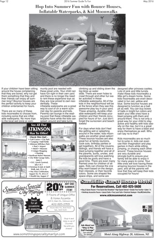 Page 12	 2016 Summer Guide To Fun	 May 2016
If your children have been sitting
around the house complaining
that they are bored, why not get
them something that they and
their friends can enjoy all sum-
mer long? Bounce houses are
the perfect activity to keep your
children entertained for hours.
There are so many of these
kids moonwalks to choose from,
including some that are inflat-
able waterparks. No more trips
to the local wet zone or com-
munity pool are needed with
these great units. Your child can
have fun right in their own yard
and there is no longer the need
to rent these expensive toys as
they are now priced to own resi-
dentially. These
inflatable waterparks are a great
way to cool of on a warm sum-
mer day for parents and kids.
Parents can lounge in the wad-
ing pool that these inflatable wa-
terparks have while the kids can
splash around and take turns
climbing up and sliding down the
big blow up water
slide. There are even holes to
crawl through and other fun wa-
ter activities in these
inflatable waterparks. All of the
kids in the neighborhood will be
at the fence when they see this
awesome play toy in your yard.
These amazing, durable inflat-
able waterparks will keep your
children and their friends occu-
pied for hours of fun. Just don’t
forget the sunscreen and beach
towels!
For days when kids don’t feel
like getting wet or splashing
around in the water, kids moon-
walks are another great option!
These bounce houses are also
great fun at family reunions,
cook outs, birthday parties or
get togethers. All of the cousins,
siblings, and friends will have a
blast jumping together and all of
the parents, aunts, uncles, and
grandparents will love watching
the kids be goofy and have a
good time. There are even many
themed ones for children of all
ages. Kids can choose the one
they want based on the design,
their interests, or their favorite
colors. Some are shaped like
space ships, and some are
designed after princess castles.
Lots of pink and little turrets
make these kids moonwalks a
little girl’s dream home. Some
kids moonwalks are even deco-
rated in fun red, yellow and
blue. Some bounce houses are
designed to function as a ball
pit as well. You can buy boxes
of balls in bright fun colors and
watch your little ones have a
blast jumping with them and
around them. This is not only a
great way for your child to stay
active and healthy with kids obe-
sity on the rise, but it is a great
way for them to have a blast and
enjoy themselves as well. Who
can say no to that?
Kids moonwalks are so much
fun to jump in. kids can even
use their imagination and play
games in them while sitting,
jumping, or chasing each other
around. These bounce houses
are very durable and
strongly built to ensure your
family will be able to enjoy it
for many years to come. Your
little ones will love having these
amazing bounce houses in the
yard, and all the parents will
love that they will keep their kids
occupied for hours!
Hop Into Summer Fun with Bounce Houses,
Inflatable Waterparks, & Kid Moonwalks
Sandhills Guest House MotelSandhills Guest House Motel
For Reservations, Call 402-925-5600
• King & Queen Rooms • Free Quick-Start Breakfast • High-Speed Internet • Smoke-Free Facility • Cable T.V.
• Handicap Accessible Rooms • Jacuzzi Suite • Free Local Calls • Electrical Hookups • Visa/MC/AmEx/Disc.
www.atkinsonmotel.com
Motel Along Highway 20, Atkinson, NE
Ask About our
“Stay & Play
Golf Package”
See website
for details
See All That
ATKINSON
Has To Offer!
Check This Out! -
• Golf Course • City Park
• Camping • Ball Fields
• Atkinson Mill-Race Park
• Pool • Airport
• Motel • Museum
• Unique Shopping
• Hunting
• Sturdivant Mckee Museum
• City Wide Garage Sales,
June 4
• D.C. Lynch Carnival,
July 6 & 7
• Christmas In July & Quilt
Walk, July 15 & 16
• Hay Days Celebration,
August 18, 19, 20 & 21
• Health Fair, August 27
3 Floors of Unique Gifts
& Home Accents
204 S. Main St., Atkinson, NE
402-925-2753
Hours: Mon.-Fri., 9:00-5:00
Sat., 9:00-4:00
www.somethingspecialbymarilyn.com
Decor
for all
occasions
& seasons
Stop in and
enjoy a cup of
Gourmet
Tea while you
browse!
20%
OFF
ANY ONE
SUMMER
ITEM!
 