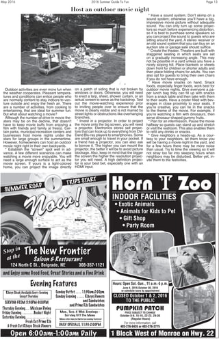 May 2016	 2016 Summer Guide To Fun	 Page 13
Outdoor activities are even more fun when
the weather cooperates. Pleasant tempera-
tures and conditions can entice people who
are normally content to stay indoors to ven-
ture outside and enjoy the fresh air. There
are a number of activities, from cooking to
entertaining, that are ideal for summer fun.
But what about watching a movie?
Although the number of drive-in movie the-
aters may be on the decline, that doesn’t
have to keep movie buffs from enjoying a
film with friends and family al fresco. Cer-
tain parks, municipal recreation centers and
businesses host movie nights under the
stars for large groups in the summertime.
However, homeowners can host an outdoor
movie night right in their own backyards.
* Establish the “screen” spot well in ad-
vance. A few different scenarios can make
watching a movie more enjoyable. You will
need a large enough surface to act as the
movie screen. If yours is a light-colored
home, you can project the image directly
on a patch of siding that is not broken by
windows or doors. Otherwise, you will need
to erect a tarp, sheet, shower curtain, or an
actual screen to serve as the backdrop. Test
out the movie-watching experience prior
to inviting people over to ensure that the
movie is clearly visible and is not marred by
street lights or obstructions like overhanging
branches.
* Invest in a projector. In order to project
the movie onto the big screen, you will need
a projector. Electronics stores sell projec-
tors that can hook up to everything from DV-
Dand Blu-ray players to smartphones. Some
are small enough to travel in your pocket. If
a friend has a projector, you can also ask
to borrow it. The higher you can mount the
projector, the better it will be to avoid picture
blockage. Also, keep in mind that the bigger
the screen the higher the resolution projec-
tor you will need. A high definition projec-
tor is your best bet, especially one with an
HDMI input.
* Have a sound system. Don’t skimp on a
sound system; otherwise you’ll have a big,
impressive movie picture without adequate
sound. You can only turn up some projec-
tors so much before experiencing distortion,
so it is best to purchase some speakers so
you can project the sound to guests who are
sitting around the yard. A stereo receiver or
an old sound system that you can buy on an
auction site or garage sale should suffice.
* Create the theater. Theaters are built with
staggered seating in which seats are set
on a gradually increasing angle. This may
not be possible in a yard unless you have a
nicely sloping hill. Place blankets or sheets
down front for children or shorter adults and
then place folding chairs for adults. You can
also opt for guests to bring their own chairs
if you do not have enough.
* Have movie snacks on hand. Snack
foods, especially finger foods, work best for
outdoor movie nights. Give everyone a pa-
per lunch bag they can fill up with snacks
from a snack table and then take with them
to their seats. Have a cooler filled with bev-
erages in close proximity to your seats. If
you’re creative, you can tie in the snacks
to the theme of the movie. For example, if
you’re watching a film with dinosaurs, then
serve dinosaur-shaped gummy fruits.
* Plan for an intermission. Pause the movie
halfway so guests can stand up and stretch
or visit the restroom. This also enables them
to refill any drinks or snacks.
* Give neighbors a heads-up. As a cour-
tesy to your neighbors, let them know you
will be having a movie night in the yard, and
for a few hours there may be more noise
than usual. Try to time the viewing so it will
not stray too far into sleeping hours when
neighbors may be disturbed. Better yet, in-
vite them to the festivities.Start Your Summer Road Trip

Belgrade
The New Frontier
Saloon & Restaurant
124 North C St., Belgrade, NE 308-357-1121
SUMMER ROAD
TRIPS START
Stop in
at the
Ribeye Steak Available Every Evening
Except Thursday
SERVING FROM 5:30PM-9:00PM
Thursday Evening .  .  . Mexican Dining
Friday Evening  .  .  .  .  .  .  .  .Basket Night
Saturday Evening .  .  .  .  .  .  .  .  .  .  .  .  .  .  .  .  .  .
Fresh Cut Prime Rib
& Fresh Cut Ribeye Steak Dinners
Sunday Buffet  .  .  .  . 11:30am-2:00pm
Sunday Evening  .  .  .  .  . Ribeye Dinners
and Sandwiches
and Prime Rib Sandwiches
Evening Features
Mon ., Tues . & Wed . Evenings -
Serving Off The Menu
(Menu orders may be limited on evening features)
Open 6:00am-1:00am Daily
DAILY SPECIALS, 11:30-2:00PM
and Enjoy some Good Food, Great Stories and a Fine Drink
Horn T Zoo
PUMPKIN PATCH
PRICE SUBJECT TO CHANGE
October 8-9, 15-16, 22-23, 29-30
(Regular Hours)
For more information, call
402-276-0435 or 402-276-2775
1 Block West of Monroe on Hwy. 22
Hours: Open Sat.-Sun., 11 a.m.-5 p.m.
June 4, 2016-October 30, 2016
or schedule tours by appointment
INDOOR FACILITIES
• Exotic Animals
• Animals for Kids to Pet
• Gift Shop
• Party Room
CLOSED October 1 & 2, 2016
TO THE PUBLIC
Host an outdoor movie night
 