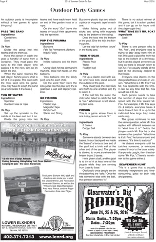 Page 4	 2016 Summer Guide To Fun	 May 2016
Outdoor Party Games
An outdoor party is incomplete
without a few games to spice
things up!
PASS THE SAND
Ingredients
	 Containers
	 Sand
To Play
	 Divide the group into two
teams and line them up.
	 Have the person in each line
grab a handful of sand from a
container. They must pass the
sand to the next player, who
passes it to the next, and so on
down the line.
	 When the sand reaches the
last player, he/she pours what is
left of it on a plate. The team with
the most sand wins the game.
(You may have to weigh the sand
on a food scale if it’s close.)
TUG OF WATER
Ingredients
	 Sprinkler
	 Garden Hose or rope
To Play
	 Set up the sprinkler in the
middle of the lawn and turn it on.
	 Divide the group into two
teams and have each team hold
an end of the garden hose or a
rope.
	 On the word “Go!” have the
teams try to pull their opponents
into the sprinkler.
POP THE PIRANHA
Ingredients
	 Balloons
	 Felt-Tip Permanent Markers
	 Kiddy Pools
To Play
	 Inflate balloons and tie them
off.
	 Using black felt-tip permanent
markers, draw fish faces on the
balloons.
	 Toss balloons into the kiddy
pool, one for each child.
	 On the word “Go!” have the
kids jump into the pool and try to
grab/pop a wet and slippery bal-
loon.
GO FISHING
Ingredients
	 Plastic toys
	 Magnetic Tape
	 Kiddy Pool
	 Sticks and String
To Play
	
Buy some plastic toys and attach
a piece of magnetic tape to each
one.
	 Make fishing poles out of
sticks and string with magnets
tied to the bottom of the string.
	 Drop the toys into the bottom
of the pool. Give the kids the fish-
ing poles.
	 Let the kids fish for their “prize”
in the kiddy pool.
TOSS N’ SOAK
Ingredients
	 Plastic Pool
	Water
	 Rubber Ball
To Play
	 Fill up a plastic pool with wa-
ter and have kids stand around
the outside of the pool.
	 They must toss the ball back
and forth to one another and try
to catch it.
	 If the ball hits the water, the
child who failed to catch the ball
is “out.” Whomever is left stand-
ing last wins.
POISON
This is a game where there is
one lucky person who is “it.”
Ingredients
	 2 Bases
	 Dodge Ball
To Play
	 Someone stands between two
bases. In our backyard we made
the “bases” a fence at one end of
the yard and a brick wall at the
other end of the yard. The player
is allowed to move anywhere be-
tween those 2 bases.
	 He is given a ball, and his goal
is to try to hit at least one of the
people while they are running
from base to base.
	 Obviously, once people are on
the base they are “safe.” Once he
hits someone else with the ball,
that person becomes “it.”
	 There is no actual winner of
this game, but it is action packed
and it can go on for hours until
the players get tired.
WHAT TIME IS IT MR. FOX?
Ingredients
	 Base
To Play
	 There is one person who is
“Mr. Fox”, and everyone else is
trying to stay away from him or
her. We used to play this from the
top to the bottom of a driveway,
but it can be played anywhere as
long as there is enough room to
run. Mr. Fox usually stands at the
part of the driveway closest to
the house.
	 Everyone else stands on the
designated base and asks in uni-
son, “What time is it Mr. Fox?” As
Mr. Fox responds with the time,
it can be any time that Mr. Fox
would like it to be.
	 Each person needs to take
the number of steps that corre-
spond with the time toward Mr.
Fox. For example, if Mr. Fox says
it’s 4 o’clock, everyone takes 4
steps toward him. It is up to the
individual how large they make
each step.
	 The group continues to ask
the same question, while Mr. Fox
replies with different answers as
to “what time it is.” Before the
players reach Mr. Fox he or she
answers the question “What time
is it Mr. Fox,” he turns around and
answers, “It’s time to eat you!”
	 He chases everyone until he
catches someone, or everyone
makes it back to the base safely.
If anyone is caught, then they be-
come “Mr. Fox.” (There is no win-
ner to this game either.)
SCAVENGER HUNT
This is a game that is usually
relatively inexpensive and time-
consuming, good for both kids
and parents.
Wild Cow Ride
ALL 3 NIGHTS
Friday, Saturday & Sunday Night
Food & Beverages Served
at Rodeo & Dance
(No coolers allowed)
Clearwater’s Big
Muttin Bustin…7:00pm
Rodeo…7:30pm
Tickets:
Adults: $5 in Advance • $10 At The Gate
Children: $2 (ages 6-12) • FREE (ages 5 & under)
QUEEN CONTEST FRIDAY NIGHT
Street Dance Following Rodeo, Fri. & Sat.- Back Forty Band
Clearwater’s Big
June 24, 25 & 26, 2016
Enjoy your summer at the
Maple Creek Recreation Area
402-371-7313 www.lenrd.org
LOWER ELKHORN
NATURAL RESOURCES DISTRICT
601 E. Benjamin Avenue, Suite 101
Norfolk, NE 68701
The Lower Elkhorn NRD staff and
directors also invite you to visit
the Maskenthine Lake Recreation
Area near Stanton, as well as the
Willow Creek State Recreation
Area near Pierce, and the Pilger
Recreation Area near Pilger.
1/2 mile west of Leigh, Nebraska
Fishing, Swimming, Hiking/biking Trail, Picnic Shelters
Camping (50 pads - first come, first served)
 