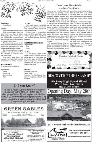 May 2016	 2016 Summer Guide To Fun	 Page 5
Ingredients
	 Index Cards
To Play
	 Write out clues on index cards.
	 Give the party-goers clues that
take them from place to place.
Perhaps this game could begin at
the house of the party host/host-
ess, and the final clue could lead
to the party destination.
	 The team that arrives at the
final destination first wins! Or in-
stead of a Scavenger Hunt have
kids solve a Detective’s Case.
	 Set out clues all over the yard
and have kids collect them. Then
the kids have to figure out what
the clues mean.
	 You might have them find
clues to making a pizza, building
a scarecrow, or solving a puzzle.
KEEP IT DRY
A fun swimming pool game!
Ingredients
	 Stone
	 Cotton Ball
	 Marshmallow
	 Pool
To Play
	 Give each player a small ob-
ject that changes when it gets
wet, such as a stone, cotton ball,
or a marshmallow.
	 Players must try to swim from
one end of the pool to the other
without getting their object wet.
The swimmer with the driest ob-
ject wins.
BUTTERFINGERS BALL
Ingredients
	 Ball
	 Pool
To Play
	 As one player jumps off the
diving board or platform, another
player stands in the shallow end
(or on the side) and throws the
ball to the jumper, who tries to
catch the ball and hold it until he/
she hits the water.
PRIZES
Inflatable Pool Toys
Water Guns
Summer Fun Gift Basket: Sun-
screen, Sunglasses, Beach Towel
Goldfish
RESERVATIONS
ARE ALWAYS WELCOME
Call For Spring & Fall Hours!
RESERVATIONS
ARE ALWAYS WELCOME
• Pies & Special Desserts
• Daily Noon Specials
• Antiques
• Country Gift Shop in Loft
• Our Flea Markets are the
last Saturday of June, July,
August & September
Summer Hours: Wed.-Sun.
11 a.m. - 4 p.m.
Find us at: facebook.com/greengablesofpleasantvalley
DISCOVER “THE ISLAND”
Six Story High Speed Slides!
Wave Pool, Lazy River
and Much More!
slides! Wave Pool, Lazy River and much more!
ning Day: May 24th
ark Road, Grand Island, NE
mation call: 308-385-5381
nd-island.com/oasis
ER “THE ISLAND“
Opening Day: May 28th
For More Information
Call (308) 385-5381
www.grand-island.com/oasis
321 E. Fonner Park Road • Grand Island, NE
Don’t Leave Litter Behind
On Your Next Picnic
Did you Know?
	 Summer is a time for backyard
barbecues and soaking up the
sun’s rays. For those without a
backyard, however, the local park
is often the place for picnics and
summer gatherings with family
and friends. Those heading off
to the park this summer to grill
out and enjoy the summer sun
should consider the following tips
to ensure the park stays clean.
• Control smoking. Cigarette butts
unfortunately litter the nation’s
parks. To ensure this doesn’t
happen at your next picnic, don’t
allow guests to smoke or, if they
must, bring a couple of ashtrays
for them.
• Pay attention. Though it can be
difficult to keep a constant eye on
guests and still enjoy yourself, it’s
important to pay attention at the
picnic to ensure trash and other
litter doesn’t blow away. Wind
can blow litter into local water-
ways, negatively impacting water
quality and hurting marine life as
well.
• Bring your own trash recepta-
cles. If it’s a busy day at the park,
you might not be able to grab an
ideal picnic spot where trash cans
are within reach. So bring your
own trash receptacles or just a
couple of extra garbage bags to
be sure you collect all trash and
don’t make a negative impact on
the park.
• Make guests help! Hosts aren’t
the only ones responsible for
picking up their trash. Be sure to
let guests know they need to pick
up after themselves.
The top 5 most popular summer vacation
activities in the United States are 1)
shopping (54%), 2) visiting historical sites
(49%), 3) swimming/water sports (49%), 4)
going to a park or national park (46%), and
5) sightseeing tours (46%)
 