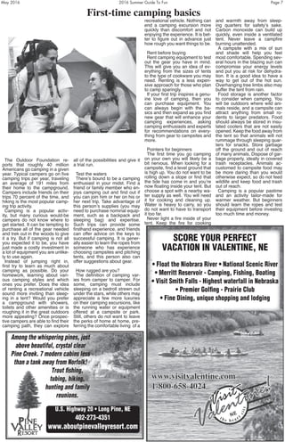 May 2016	 2016 Summer Guide To Fun	 Page 7
The Outdoor Foundation re-
ports that roughly 40 million
Americans go camping in a given
year. Typical campers go on five
camping trips per year, traveling
an average of 191 miles from
their home to the campground.
Campers include friends on their
trips 70 percent of the time, and
hiking is the most popular camp-
ing trip activity.
Camping is a popular activ-
ity, but many curious would-be
campers do not know where to
get started. It can be tempting to
purchase all of the gear needed
and trek out in the woods to give
it a try. But if camping is not all
you expected it to be, you have
just made a costly investment in
a lot of equipment you are unlike-
ly to use again.
Instead of jumping right in,
first try to learn as much about
camping as possible. Do your
homework, learning about vari-
ous camping styles and which
ones you prefer. Does the idea
of renting a recreational vehicle
sound more inviting than sleep-
ing in a tent? Would you prefer
a campground with showers,
toilets and other amenities or is
roughing it in the great outdoors
more appealing? Once prospec-
tive campers are able to find their
camping path, they can explore
all of the possibilities and give it
a trial run.
Test the waters
There’s bound to be a camping
enthusiast in your midst. Find a
friend or family member who en-
joys camping out and find out if
you can join him or her on his or
her next trip. Take advantage of
this person’s supplies (you may
need to purchase nominal equip-
ment, such as a backpack and
sleeping bag) and expertise.
Such trips can provide some
firsthand experience, and friends
can offer advice on the keys to
successful camping. It is gener-
ally easier to learn the ropes from
someone who has experience
choosing campsites and pitching
tents, and this person also can
offer suggestions about gear.
How rugged are you?
The definition of camping var-
ies from camper to camper. For
some, camping must include
sleeping on a bedroll strewn out
under the stars, while others may
appreciate a few more luxuries
on their camping excursions, like
the running water or equipment
offered at a campsite or park.
Still, others do not want to leave
the perks of home at home, pre-
ferring the comfortable living of a
recreational vehicle. Nothing can
end a camping excursion more
quickly than discomfort and not
enjoying the experience. It is bet-
ter to figure out in advance just
how rough you want things to be.
Rent before buying
Rent camping equipment to test
out the gear you have in mind.
This will give you an idea of ev-
erything from the sizes of tents
to the type of cookware you may
need. Renting is a less expen-
sive approach for those who plan
to camp sparingly.
If your first trip inspires a genu-
ine love of camping, then you
can purchase equipment. You
can always begin with the ba-
sics and then expand as you find
new gear that will enhance your
camping experiences, asking
camping enthusiasts and experts
for recommendations on every-
thing from gear to campsites and
more.
Pointers for beginners
The first time you go camping
on your own you will likely be a
bit nervous. When looking for a
campsite, find a level ground that
is high up. You do not want to be
rolling down a slope or find that
the tide has come in and you’re
now floating inside your tent. But
choose a spot with a nearby wa-
ter supply as well. You will need
it for cooking and cleaning up.
Water is heavy to carry, so you
do not want to have to transport
it too far.
Never light a fire inside of your
tent. Keep the fire for cooking
and warmth away from sleep-
ing quarters for safety’s sake.
Carbon monoxide can build up
quickly, even inside a ventilated
tent. Never leave a campfire
burning unattended.
A campsite with a mix of sun
and shade will help you feel
most comfortable. Spending sev-
eral hours in the blazing sun can
compromise your energy levels
and put you at risk for dehydra-
tion. It is a good idea to have a
way to get out of the hot sun.
Overhanging tree limbs also may
buffer the tent from rain.
Food storage is another factor
to consider when camping. You
will be outdoors where wild ani-
mals reside, and a campsite can
attract anything from small ro-
dents to larger predators. Food
should always be stored in insu-
lated coolers that are not easily
opened. Keep the food away from
the tent so that animals will not
rummage through sleeping quar-
ters for snacks. Store garbage
off the ground and out of reach
of many animals. Dispose of gar-
bage properly, ideally in covered
trash receptacles. Animals ac-
customed to campsite food may
be more daring than you would
otherwise expect, so do not feed
wildlife and keep food and trash
out of reach.
Camping is a popular pastime
and an activity tailor-made for
warmer weather. But beginners
should learn the ropes and test
their equipment before investing
too much time and money.
First-time camping basics
SCORE YOUR PERFECT
VACATION IN VALENTINE, NE
• Float the Niobrara River • National Scenic River
• Merritt Reservoir - Camping, Fishing, Boating
• Visit Smith Falls - Highest waterfall in Nebraska
• Premier Golfing - Prairie Club
• Fine Dining, unique shopping and lodging
Among the whispering pines, just
above beautiful, crystal clear
Pine Creek. 7 modern cabins less
than a tank away from Norfolk!
Trout fishing,
tubing, hiking,
hunting and family
reunions.
U.S. Highway 20 • Long Pine, NE
402-273-4351
www.aboutpinevalleyresort.com
 