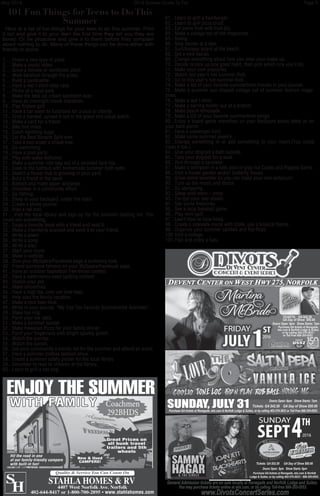 May 2016	 2016 Summer Guide To Fun	 Page 9
101 Fun Things for Teens to Do This
Summer
Here is a list of fun things for your teen to do this summer. Print
it out and give it to your teen the first time they tell you they are
bored. Or be proactive and give it to them before they complain
about nothing to do. Many of these things can be done either with
friends or alone.
1.....Invent a new type of pizza.
2.....Make a music video.
3.....Grow a tomato or sunflower plant.
4.....Walk barefoot through the grass.
5.....Build a sandcastle.
6.....Have a wet t-shirt relay race.
7.....Picnic at a local park.
8.....Make the best ice cream sandwich ever.
9.....Have an overnight movie marathon.
10...Play frisbee golf.
11...Have a car wash to fundraise for a club or charity.
12...Grab a blanket, spread it out in the grass and cloud watch.
13...Make a card for a friend.
14...Bike five miles.
15...Catch lightning bugs.
16...Eat the Best Banana Split ever.
17...Take a nap under a shade tree.
18...Go swimming.
19...Have a pool party.
20...Play with water balloons.
21...Make a summer tote bag out of a recycled tank top.
22...Soak in the bathtub with homemade summer bath salts.
23...Sketch a flower that is growing in your yard.
24...Bury a friend in the sand.
25...Babysit and make paper airplanes.
26...Volunteer in a community effort.
27...Go fishing.
28...Sleep in your backyard, under the stars.
29...Create a photo journal.
30...Hike a rail trail.
31... Visit the local library and sign up for the summer reading list. You
could win something.
32...Swap a favorite book with a friend and read it.
33...Make a friendship bracelet and send it to your friend.
34...Write a poem
35...Write a song.
36...Write a play.
37...Start your novel.
38...Make a website.
39...Give your MySpace/Facebook page a summery look.
40...Friend someone famous on your MySpace/Facebook page.
41...Have an outdoor basketball free-throw contest.
42...Have a watermelon seed spitting contest.
43...Sketch your pet.
44...Make smoothies.
45...Have a high tea, only use iced-teas.
46...Help plan the family vacation.
47...Make a root beer float.
48...Write in your journal, “My Top Ten Favorite Summertime Activities”.
49...Make toe ring.
50...Paint your toe nails.
51...Make a barefoot sandal.
52...Make Hawaiian Pizza for your family dinner.
53...Paint your fingernails with bright sparkly polish.
54...Watch the sunrise.
55...Watch the sunset.
56...Get your community’s events list for the summer and attend an event.
57...Have a summer clothes fashion show.
58...Create a summer safety poster for the local library.
59...Volunteer to read to children at the library.
60...Learn to grill a hot dog.
61...Learn to grill a hamburger.
62...Learn to grill pizza crust.
63...Eat some fruit with fruit dip.
64...Make a collage out of old magazines.
65...Swing.
66...Skip stones at a lake.
67...Surf/boogey board at the beach.
68...Get a new hairdo.
69...Change something about how you wear your make-up.
70...Decide to pick up one good habit, then pick which one you’ll do.
71...Make your own popsicles.
72...Watch last year’s hot summer flick.
73...Go to this year’s hot summer flick.
74...Make a list of your favorite summertime movies in your journal.
75...Make a summer sun shaped collage out of summer fashion maga-
zines.
76...Make a leaf t-shirt.
77...Make a earring holder out of a branch.
78...Make peach lemonade.
79...Make a CD of your favorite summertime songs.
80...Enjoy a board game marathon on your backyard picnic table or on
your back porch.
81...Have a scavenger hunt.
82...Make some summer jewelry.
83...Change something in or add something to your room.(You could
clean it too.)
84...Give your dog/pet a bath outside.
85...Take your dog/pet for a walk.
86...Run through a sprinkler.
87...Make a whirlpool in a kids pool or play Ice Cubes and Piggies Game.
88...Visit a flower garden and/or butterfly house.
89...Grow some lavender so you can make your own potpourri.
90...Turn up the music and dance.
91...Go stargazing.
92...Sleep until noon – once.
93...Tie-dye your bed sheets.
94...See some fireworks.
95...See a local baseball game.
96...Play mini-golf.
97...Learn how to hula-hoop.
98...Create a sidewalk mural with chalk, use a tropical theme.
99...Organize your summer sandals and flip-flops.
100.Visit a college.
101.Plan and enjoy a luau.
Coachmen
292BHDS
mpers
Great Prices on
all bunk travel
trailers and 5th
wheels
WITH FAMILY
ENJOY THE SUMMER
4407 West Norfolk Ave. Norfolk
402-644-8417 or 1-800-700-2895 • www.stahlahomes.com
S
H
STAHLA HOMES & RV
Quality & Service You Can Count On
Hit the road in one
of our family-friendly campers
with built-in fun!
New & Used
CAMPERS!
 