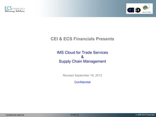 CEI & ECS Financials Presents


                          IMS Cloud for Trade Services
                                       &
                           Supply Chain Management


                             Revised September 18, 2012

                                     Confidential




Confidential Material             10/25/12                © 2005 ECS Financials
 