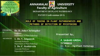 ANNAMALAI UNIVERSITY
Faculty of Agriculture
DEPARTMENT OF PLANT PATHOLOGY
PAT 032 Credit seminar (0+1)
CHAIRMA
N :
Dr. D. John Christopher
Professor
Department of Plant Pathology
MEMBERS
:
1. Dr. V. Jaiganesh
Assistant Professor
Department of Plant Pathology
2. Dr. C. Kathirvelu
Associate Professor
Department of Entomology
Presented by,
P. SABARI GRISH,
217090010
II- M.sc.,(Ag)Plant Pathology
ROLE OF TOXINS IN PLANT PATHOGENESIS AND
METHODS OF DETECTION OF MYCOTOXINS
 