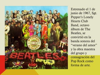 Estrenado el 1 de 
junio de 1967, Sgt. 
Pepper’s Lonely 
Hearts Club 
Band, octavo 
álbum de The 
Beatles, se 
convirtió en la 
banda sonora del 
“verano del amor” 
y la obra maestra 
del grupo y 
consagración del 
Pop Rock como 
forma de arte. 
 