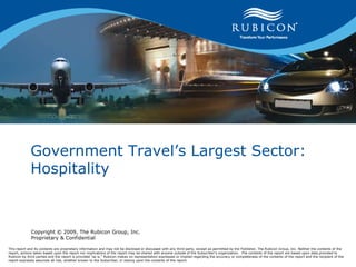 Government Travel’s Largest Sector: Hospitality Copyright © 2009, The Rubicon Group, Inc. Proprietary & Confidential This report and its contents are proprietary information and may not be disclosed or discussed with any third party, except as permitted by the Publisher, The Rubicon Group, Inc. Neither the contents of the report, actions taken based upon the report nor implications of the report may be shared with anyone outside of the Subscriber’s organization.  The contents of the report are based upon data provided to Rubicon by third parties and the report is provided “as is.” Rubicon makes no representation expressed or implied regarding the accuracy or completeness of the contents of the report and the recipient of the report expressly assumes all risk, whether known to the Subscriber, in relying upon the contents of the report.   