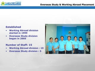 Overseas Study & Working Abroad Placement




Established
•   Working Abroad division
    started in 1999
•   Overseas Study division
    began in 2005


Number of Staff: 15
•   Working Abroad division : 10
•   Overseas Study division : 5
 