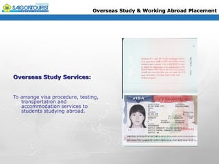 Overseas Study & Working Abroad Placement




Overseas Study Services:


To arrange visa procedure, testing,
   transportation and
   accommodation services to
   students studying abroad.
 