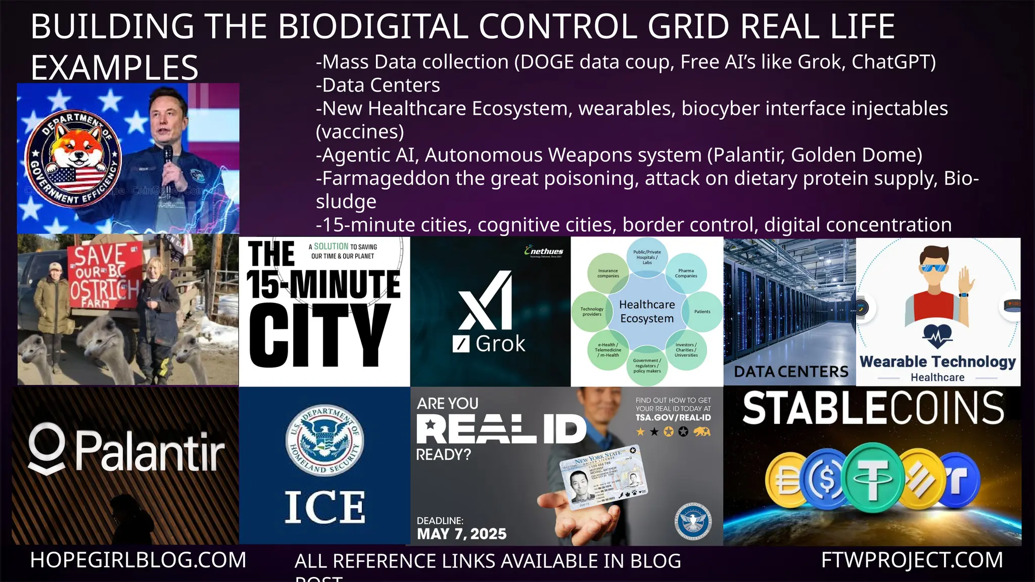 HOPEGIRLBLOG.COM FTWPROJECT.COM
BUILDING THE BIODIGITAL CONTROL GRID REAL LIFE
EXAMPLES
ALL REFERENCE LINKS AVAILABLE IN BLOG
-Mass Data collection (DOGE data coup, Free AI’s like Grok, ChatGPT)
-Data Centers
-New Healthcare Ecosystem, wearables, biocyber interface injectables
(vaccines)
-Agentic AI, Autonomous Weapons system (Palantir, Golden Dome)
-Farmageddon the great poisoning, attack on dietary protein supply, Bio-
sludge
-15-minute cities, cognitive cities, border control, digital concentration
camps
-Biometric ID, Real ID, Programmable digital currencies and social credit
system
-Media Conglomerate, propaganda, cognitive warfare and mind control
technologies.
 