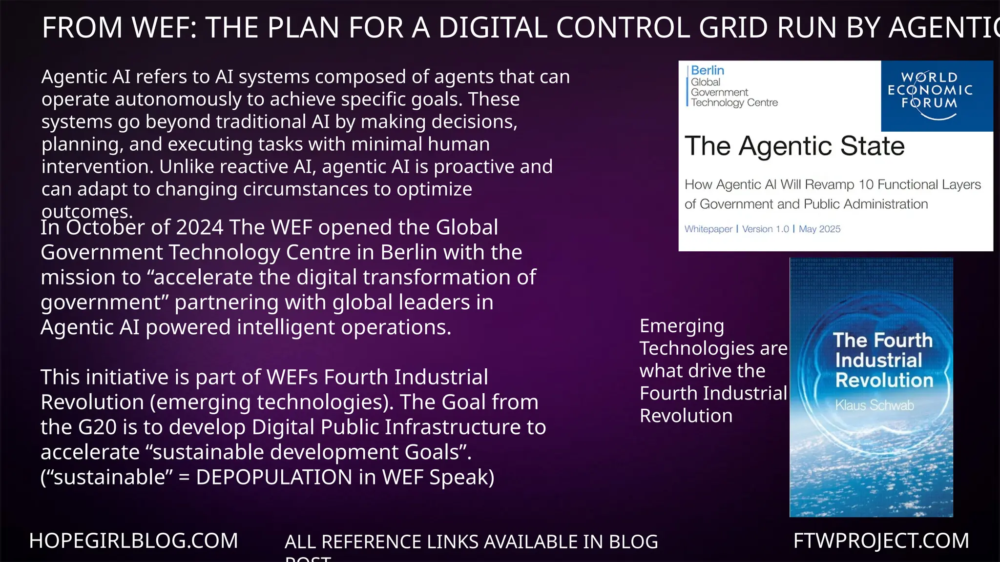 HOPEGIRLBLOG.COM FTWPROJECT.COM
FROM WEF: THE PLAN FOR A DIGITAL CONTROL GRID RUN BY AGENTIC
ALL REFERENCE LINKS AVAILABLE IN BLOG
In October of 2024 The WEF opened the Global
Government Technology Centre in Berlin with the
mission to “accelerate the digital transformation of
government” partnering with global leaders in
Agentic AI powered intelligent operations.
This initiative is part of WEFs Fourth Industrial
Revolution (emerging technologies). The Goal from
the G20 is to develop Digital Public Infrastructure to
accelerate “sustainable development Goals”.
(“sustainable” = DEPOPULATION in WEF Speak)
Emerging
Technologies are
what drive the
Fourth Industrial
Revolution
Agentic AI refers to AI systems composed of agents that can
operate autonomously to achieve specific goals. These
systems go beyond traditional AI by making decisions,
planning, and executing tasks with minimal human
intervention. Unlike reactive AI, agentic AI is proactive and
can adapt to changing circumstances to optimize
outcomes.
 