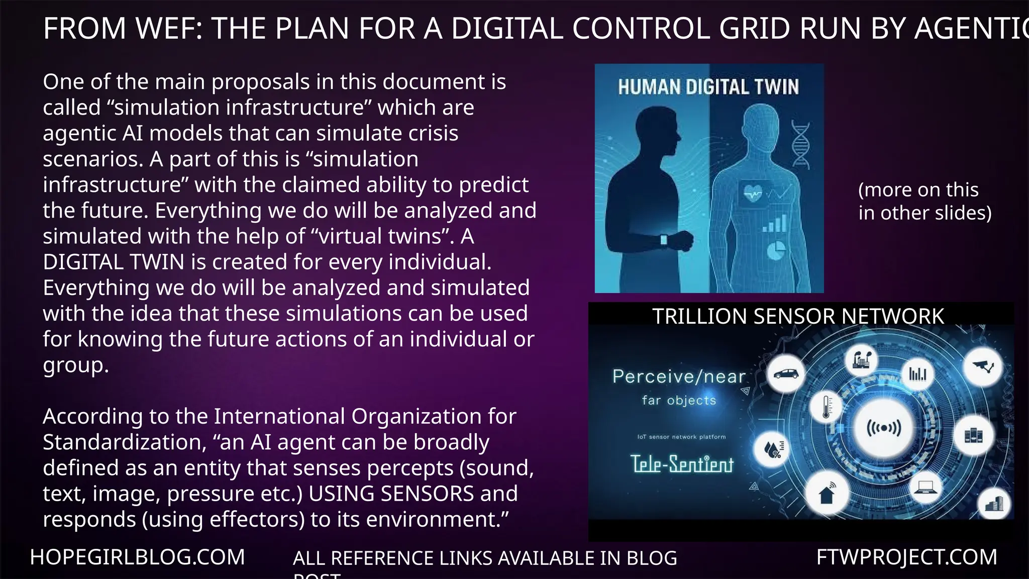 HOPEGIRLBLOG.COM FTWPROJECT.COM
ALL REFERENCE LINKS AVAILABLE IN BLOG
One of the main proposals in this document is
called “simulation infrastructure” which are
agentic AI models that can simulate crisis
scenarios. A part of this is “simulation
infrastructure” with the claimed ability to predict
the future. Everything we do will be analyzed and
simulated with the help of “virtual twins”. A
DIGITAL TWIN is created for every individual.
Everything we do will be analyzed and simulated
with the idea that these simulations can be used
for knowing the future actions of an individual or
group.
According to the International Organization for
Standardization, “an AI agent can be broadly
defined as an entity that senses percepts (sound,
text, image, pressure etc.) USING SENSORS and
responds (using effectors) to its environment.”
TRILLION SENSOR NETWORK
(more on this
in other slides)
FROM WEF: THE PLAN FOR A DIGITAL CONTROL GRID RUN BY AGENTIC
 