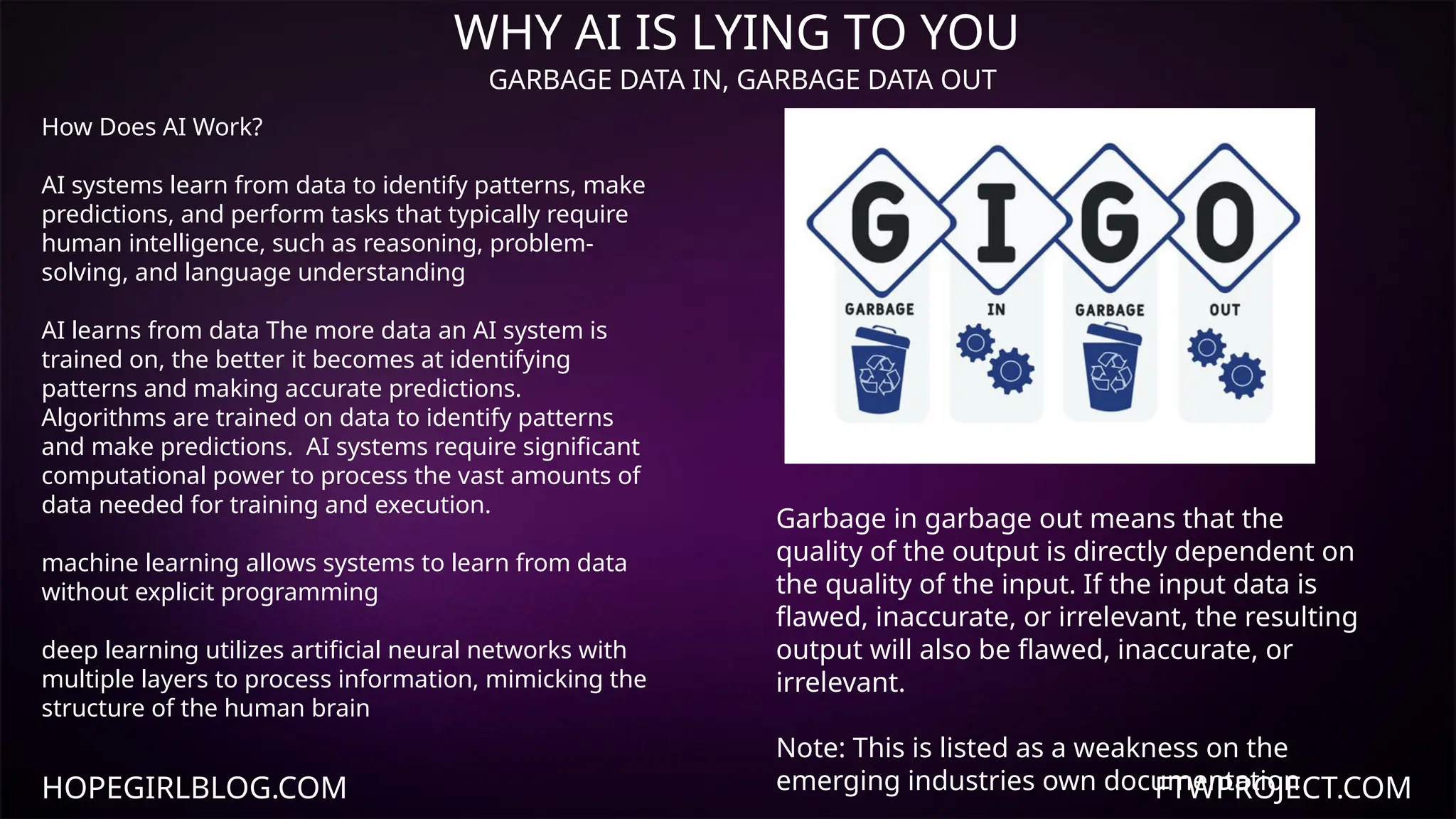 HOPEGIRLBLOG.COM FTWPROJECT.COM
WHY AI IS LYING TO YOU
GARBAGE DATA IN, GARBAGE DATA OUT
Garbage in garbage out means that the
quality of the output is directly dependent on
the quality of the input. If the input data is
flawed, inaccurate, or irrelevant, the resulting
output will also be flawed, inaccurate, or
irrelevant.
Note: This is listed as a weakness on the
emerging industries own documentation
How Does AI Work?
AI systems learn from data to identify patterns, make
predictions, and perform tasks that typically require
human intelligence, such as reasoning, problem-
solving, and language understanding
AI learns from data The more data an AI system is
trained on, the better it becomes at identifying
patterns and making accurate predictions.
Algorithms are trained on data to identify patterns
and make predictions. AI systems require significant
computational power to process the vast amounts of
data needed for training and execution.
machine learning allows systems to learn from data
without explicit programming
deep learning utilizes artificial neural networks with
multiple layers to process information, mimicking the
structure of the human brain
 