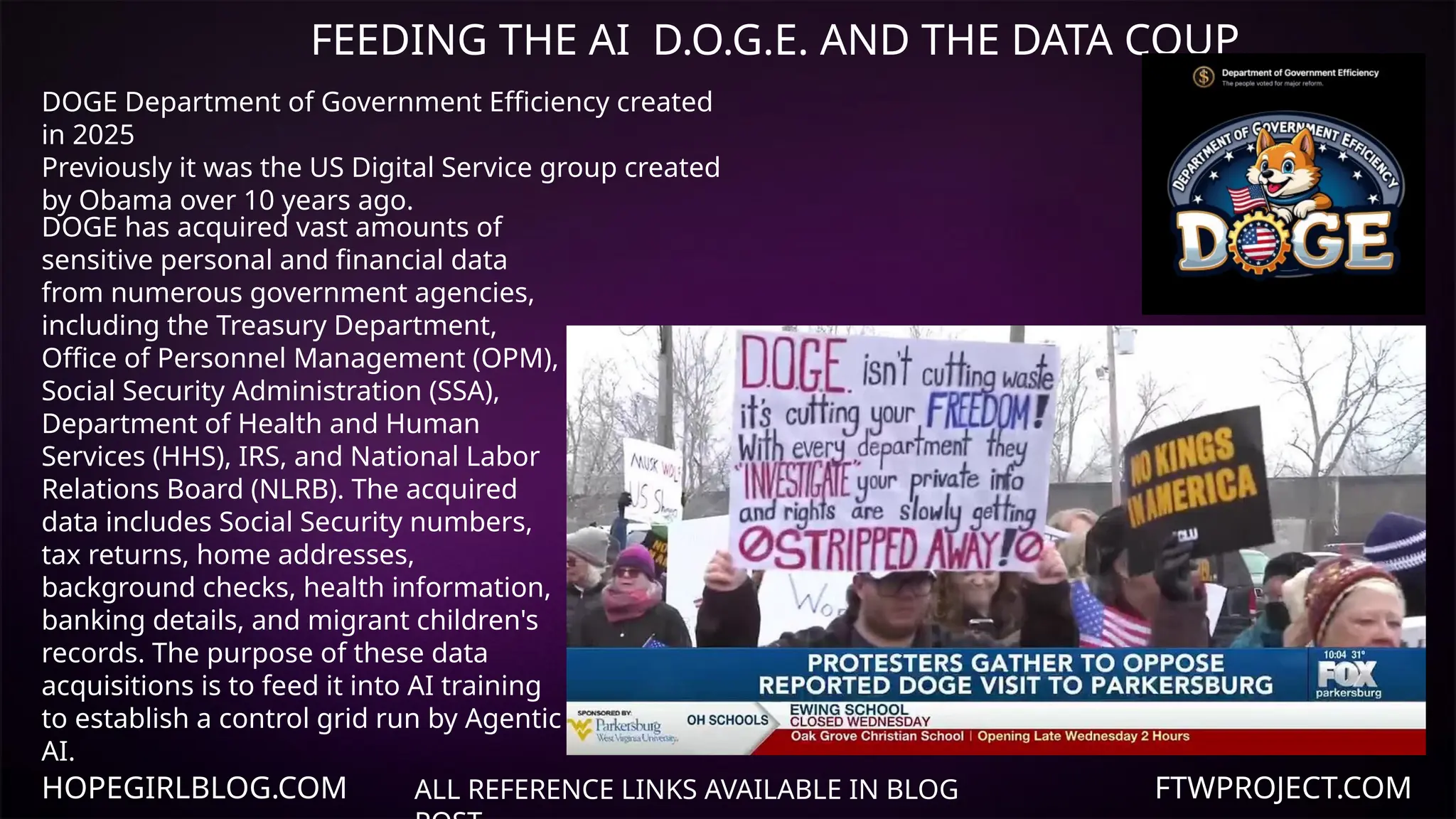 HOPEGIRLBLOG.COM FTWPROJECT.COM
FEEDING THE AI D.O.G.E. AND THE DATA COUP
ALL REFERENCE LINKS AVAILABLE IN BLOG
DOGE has acquired vast amounts of
sensitive personal and financial data
from numerous government agencies,
including the Treasury Department,
Office of Personnel Management (OPM),
Social Security Administration (SSA),
Department of Health and Human
Services (HHS), IRS, and National Labor
Relations Board (NLRB). The acquired
data includes Social Security numbers,
tax returns, home addresses,
background checks, health information,
banking details, and migrant children's
records. The purpose of these data
acquisitions is to feed it into AI training
to establish a control grid run by Agentic
AI.
DOGE Department of Government Efficiency created
in 2025
Previously it was the US Digital Service group created
by Obama over 10 years ago.
 