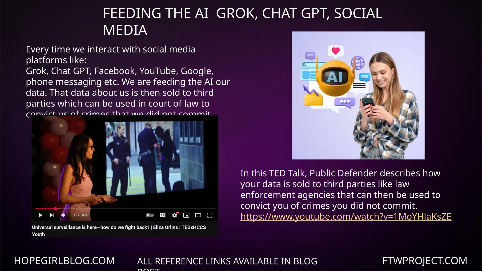 HOPEGIRLBLOG.COM FTWPROJECT.COM
FEEDING THE AI GROK, CHAT GPT, SOCIAL
MEDIA
ALL REFERENCE LINKS AVAILABLE IN BLOG
Every time we interact with social media
platforms like:
Grok, Chat GPT, Facebook, YouTube, Google,
phone messaging etc. We are feeding the AI our
data. That data about us is then sold to third
parties which can be used in court of law to
convict us of crimes that we did not commit.
In this TED Talk, Public Defender describes how
your data is sold to third parties like law
enforcement agencies that can then be used to
convict you of crimes you did not commit.
https://www.youtube.com/watch?v=1MoYHJaKsZE
 