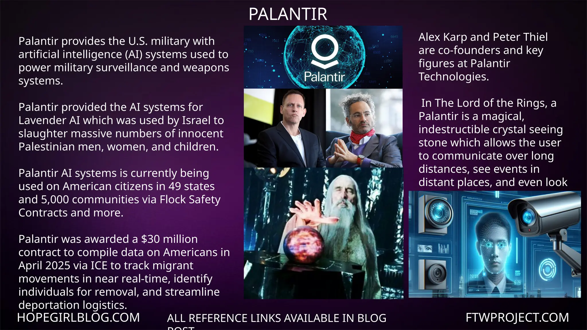HOPEGIRLBLOG.COM FTWPROJECT.COM
PALANTIR
ALL REFERENCE LINKS AVAILABLE IN BLOG
Palantir provides the U.S. military with
artificial intelligence (AI) systems used to
power military surveillance and weapons
systems.
Palantir provided the AI systems for
Lavender AI which was used by Israel to
slaughter massive numbers of innocent
Palestinian men, women, and children.
Palantir AI systems is currently being
used on American citizens in 49 states
and 5,000 communities via Flock Safety
Contracts and more.
Palantir was awarded a $30 million
contract to compile data on Americans in
April 2025 via ICE to track migrant
movements in near real-time, identify
individuals for removal, and streamline
deportation logistics.
Alex Karp and Peter Thiel
are co-founders and key
figures at Palantir
Technologies.
In The Lord of the Rings, a
Palantir is a magical,
indestructible crystal seeing
stone which allows the user
to communicate over long
distances, see events in
distant places, and even look
into the past.
 