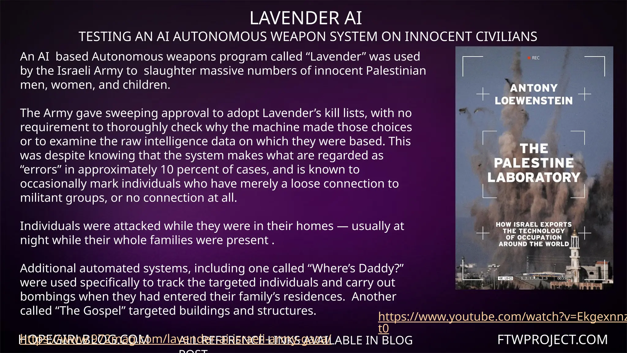 HOPEGIRLBLOG.COM FTWPROJECT.COM
LAVENDER AI
TESTING AN AI AUTONOMOUS WEAPON SYSTEM ON INNOCENT CIVILIANS
ALL REFERENCE LINKS AVAILABLE IN BLOG
https://www.youtube.com/watch?v=Ekgexnnz
t0
An AI based Autonomous weapons program called “Lavender” was used
by the Israeli Army to slaughter massive numbers of innocent Palestinian
men, women, and children.
The Army gave sweeping approval to adopt Lavender’s kill lists, with no
requirement to thoroughly check why the machine made those choices
or to examine the raw intelligence data on which they were based. This
was despite knowing that the system makes what are regarded as
“errors” in approximately 10 percent of cases, and is known to
occasionally mark individuals who have merely a loose connection to
militant groups, or no connection at all.
Individuals were attacked while they were in their homes — usually at
night while their whole families were present .
Additional automated systems, including one called “Where’s Daddy?”
were used specifically to track the targeted individuals and carry out
bombings when they had entered their family’s residences. Another
called “The Gospel” targeted buildings and structures.
https://www.972mag.com/lavender-ai-israeli-army-gaza/
 
