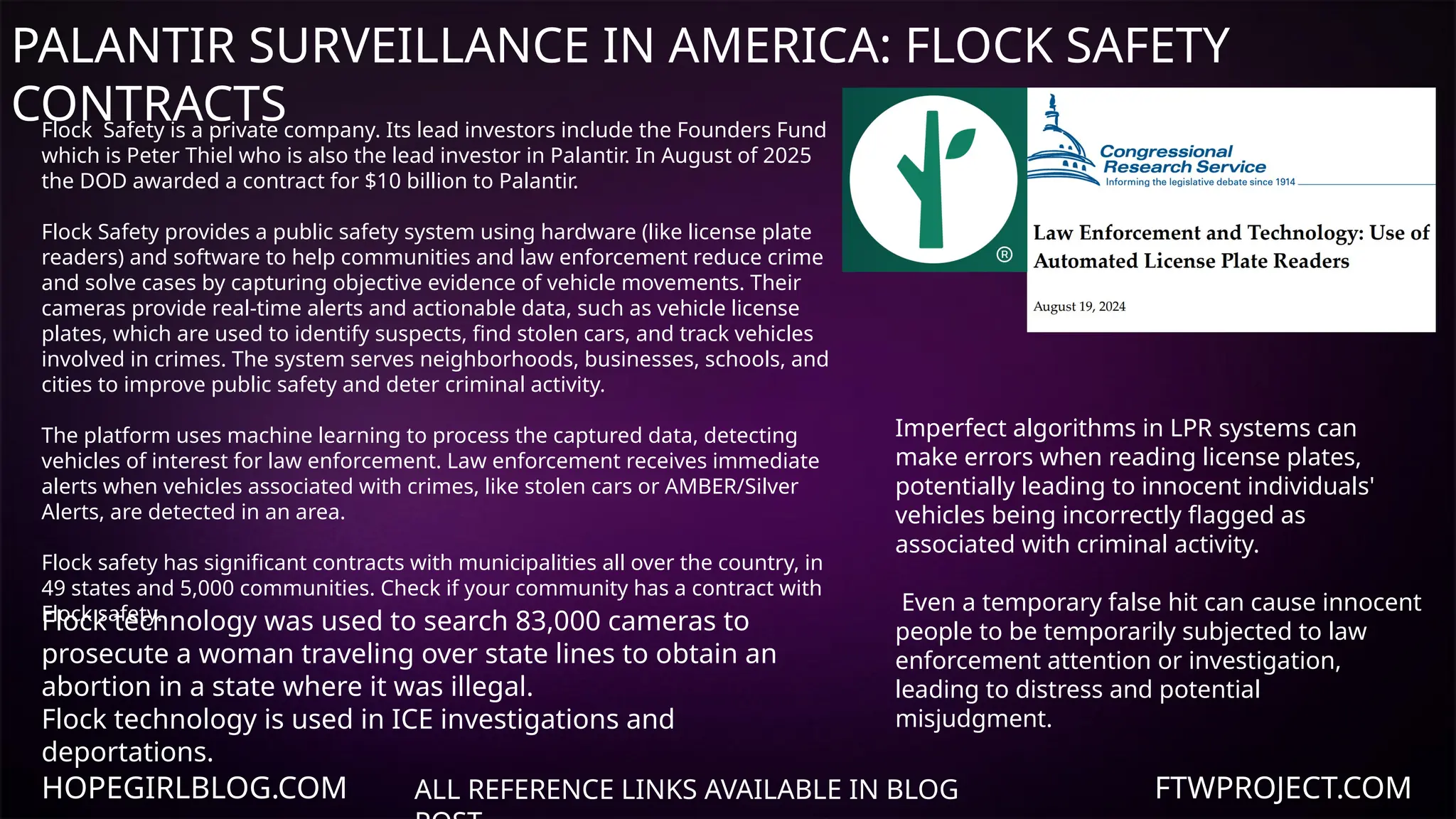 HOPEGIRLBLOG.COM FTWPROJECT.COM
PALANTIR SURVEILLANCE IN AMERICA: FLOCK SAFETY
CONTRACTS
ALL REFERENCE LINKS AVAILABLE IN BLOG
Flock Safety is a private company. Its lead investors include the Founders Fund
which is Peter Thiel who is also the lead investor in Palantir. In August of 2025
the DOD awarded a contract for $10 billion to Palantir.
Flock Safety provides a public safety system using hardware (like license plate
readers) and software to help communities and law enforcement reduce crime
and solve cases by capturing objective evidence of vehicle movements. Their
cameras provide real-time alerts and actionable data, such as vehicle license
plates, which are used to identify suspects, find stolen cars, and track vehicles
involved in crimes. The system serves neighborhoods, businesses, schools, and
cities to improve public safety and deter criminal activity.
The platform uses machine learning to process the captured data, detecting
vehicles of interest for law enforcement. Law enforcement receives immediate
alerts when vehicles associated with crimes, like stolen cars or AMBER/Silver
Alerts, are detected in an area.
Flock safety has significant contracts with municipalities all over the country, in
49 states and 5,000 communities. Check if your community has a contract with
Flock safety.
Imperfect algorithms in LPR systems can
make errors when reading license plates,
potentially leading to innocent individuals'
vehicles being incorrectly flagged as
associated with criminal activity.
Even a temporary false hit can cause innocent
people to be temporarily subjected to law
enforcement attention or investigation,
leading to distress and potential
misjudgment.
Flock technology was used to search 83,000 cameras to
prosecute a woman traveling over state lines to obtain an
abortion in a state where it was illegal.
Flock technology is used in ICE investigations and
deportations.
 