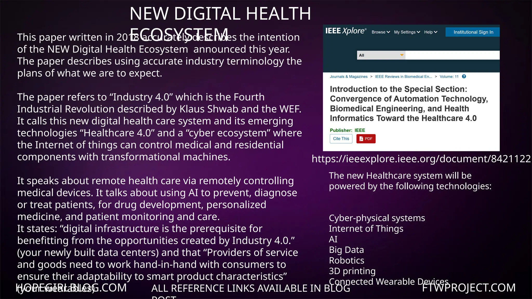 HOPEGIRLBLOG.COM FTWPROJECT.COM
NEW DIGITAL HEALTH
ECOSYSTEM
ALL REFERENCE LINKS AVAILABLE IN BLOG
https://ieeexplore.ieee.org/document/8421122
This paper written in 2018 accurately describes the intention
of the NEW Digital Health Ecosystem announced this year.
The paper describes using accurate industry terminology the
plans of what we are to expect.
The paper refers to “Industry 4.0” which is the Fourth
Industrial Revolution described by Klaus Shwab and the WEF.
It calls this new digital health care system and its emerging
technologies “Healthcare 4.0” and a “cyber ecosystem” where
the Internet of things can control medical and residential
components with transformational machines.
It speaks about remote health care via remotely controlling
medical devices. It talks about using AI to prevent, diagnose
or treat patients, for drug development, personalized
medicine, and patient monitoring and care.
It states: “digital infrastructure is the prerequisite for
benefitting from the opportunities created by Industry 4.0.”
(your newly built data centers) and that “Providers of service
and goods need to work hand-in-hand with consumers to
ensure their adaptability to smart product characteristics”
(your wearables)
The new Healthcare system will be
powered by the following technologies:
Cyber-physical systems
Internet of Things
AI
Big Data
Robotics
3D printing
Connected Wearable Devices
 