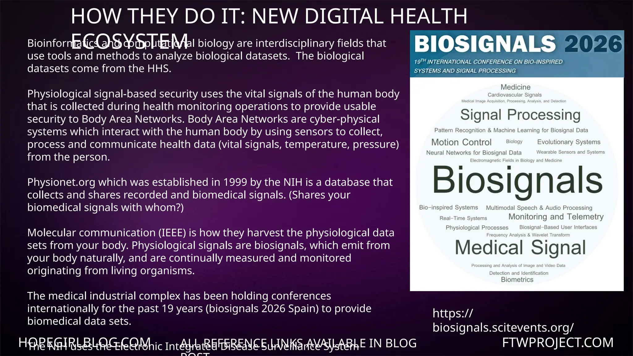 HOPEGIRLBLOG.COM FTWPROJECT.COM
HOW THEY DO IT: NEW DIGITAL HEALTH
ECOSYSTEM
ALL REFERENCE LINKS AVAILABLE IN BLOG
Bioinformatics and computational biology are interdisciplinary fields that
use tools and methods to analyze biological datasets. The biological
datasets come from the HHS.
Physiological signal-based security uses the vital signals of the human body
that is collected during health monitoring operations to provide usable
security to Body Area Networks. Body Area Networks are cyber-physical
systems which interact with the human body by using sensors to collect,
process and communicate health data (vital signals, temperature, pressure)
from the person.
Physionet.org which was established in 1999 by the NIH is a database that
collects and shares recorded and biomedical signals. (Shares your
biomedical signals with whom?)
Molecular communication (IEEE) is how they harvest the physiological data
sets from your body. Physiological signals are biosignals, which emit from
your body naturally, and are continually measured and monitored
originating from living organisms.
The medical industrial complex has been holding conferences
internationally for the past 19 years (biosignals 2026 Spain) to provide
biomedical data sets.
The NIH uses the Electronic Integrated Disease Surveillance System
https://
biosignals.scitevents.org/
 