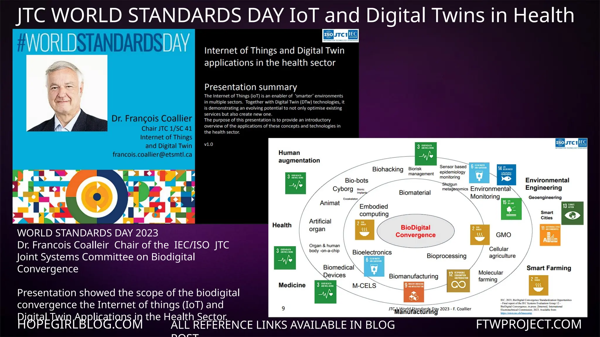 JTC WORLD STANDARDS DAY IoT and Digital Twins in Health
Care
WORLD STANDARDS DAY 2023
Dr. Francois Coalleir Chair of the IEC/ISO JTC
Joint Systems Committee on Biodigital
Convergence
Presentation showed the scope of the biodigital
convergence the Internet of things (IoT) and
Digital Twin Applications in the Health Sector.
HOPEGIRLBLOG.COM FTWPROJECT.COM
ALL REFERENCE LINKS AVAILABLE IN BLOG
 