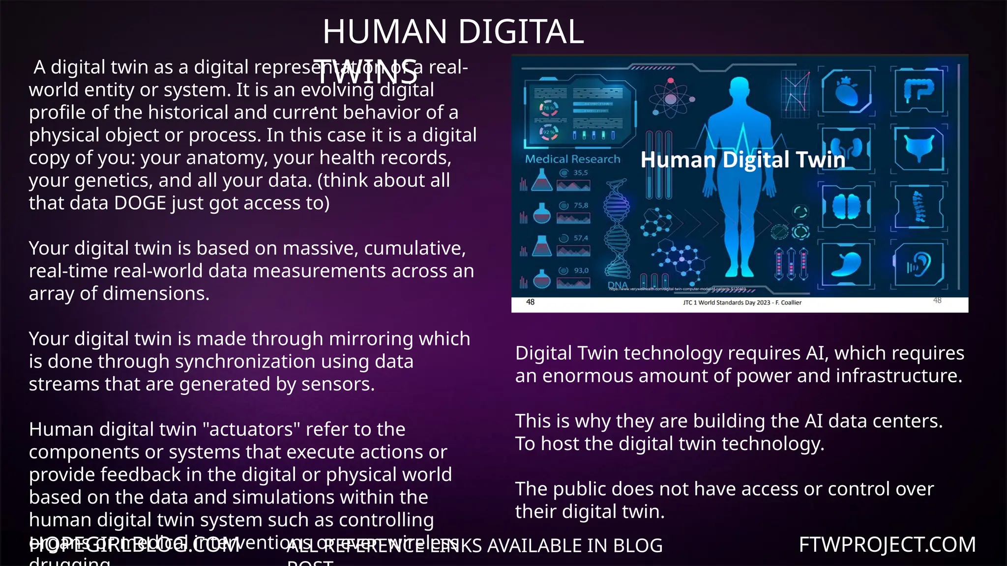 HOPEGIRLBLOG.COM FTWPROJECT.COM
ALL REFERENCE LINKS AVAILABLE IN BLOG
HUMAN DIGITAL
TWINS
.
A digital twin as a digital representation of a real-
world entity or system. It is an evolving digital
profile of the historical and current behavior of a
physical object or process. In this case it is a digital
copy of you: your anatomy, your health records,
your genetics, and all your data. (think about all
that data DOGE just got access to)
Your digital twin is based on massive, cumulative,
real-time real-world data measurements across an
array of dimensions.
Your digital twin is made through mirroring which
is done through synchronization using data
streams that are generated by sensors.
Human digital twin "actuators" refer to the
components or systems that execute actions or
provide feedback in the digital or physical world
based on the data and simulations within the
human digital twin system such as controlling
organs or medical interventions or even wireless
Digital Twin technology requires AI, which requires
an enormous amount of power and infrastructure.
This is why they are building the AI data centers.
To host the digital twin technology.
The public does not have access or control over
their digital twin.
 