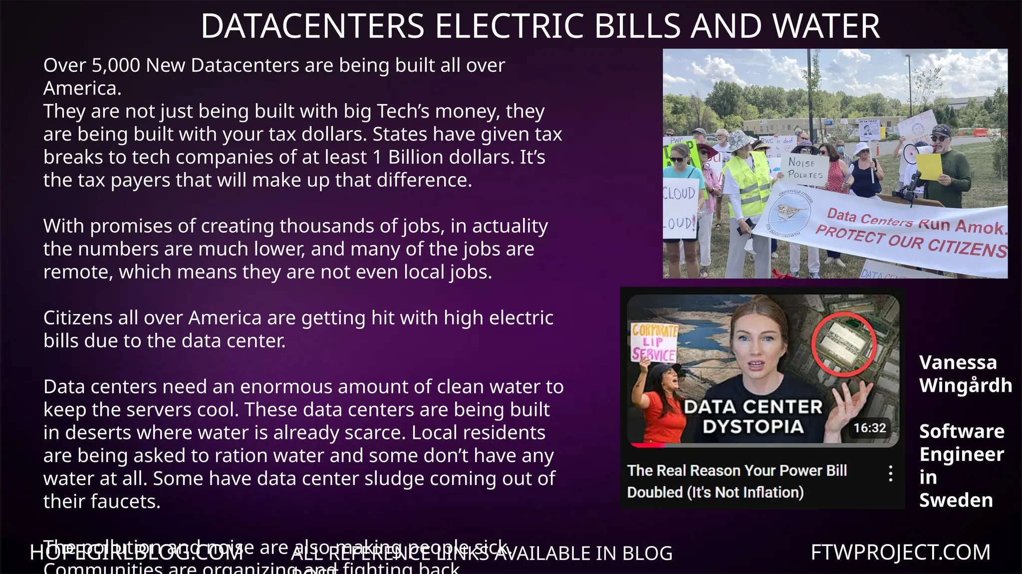 HOPEGIRLBLOG.COM FTWPROJECT.COM
DATACENTERS ELECTRIC BILLS AND WATER
ALL REFERENCE LINKS AVAILABLE IN BLOG
Over 5,000 New Datacenters are being built all over
America.
They are not just being built with big Tech’s money, they
are being built with your tax dollars. States have given tax
breaks to tech companies of at least 1 Billion dollars. It’s
the tax payers that will make up that difference.
With promises of creating thousands of jobs, in actuality
the numbers are much lower, and many of the jobs are
remote, which means they are not even local jobs.
Citizens all over America are getting hit with high electric
bills due to the data center.
Data centers need an enormous amount of clean water to
keep the servers cool. These data centers are being built
in deserts where water is already scarce. Local residents
are being asked to ration water and some don’t have any
water at all. Some have data center sludge coming out of
their faucets.
The pollution and noise are also making people sick.
Vanessa
Wingårdh
Software
Engineer
in
Sweden
 