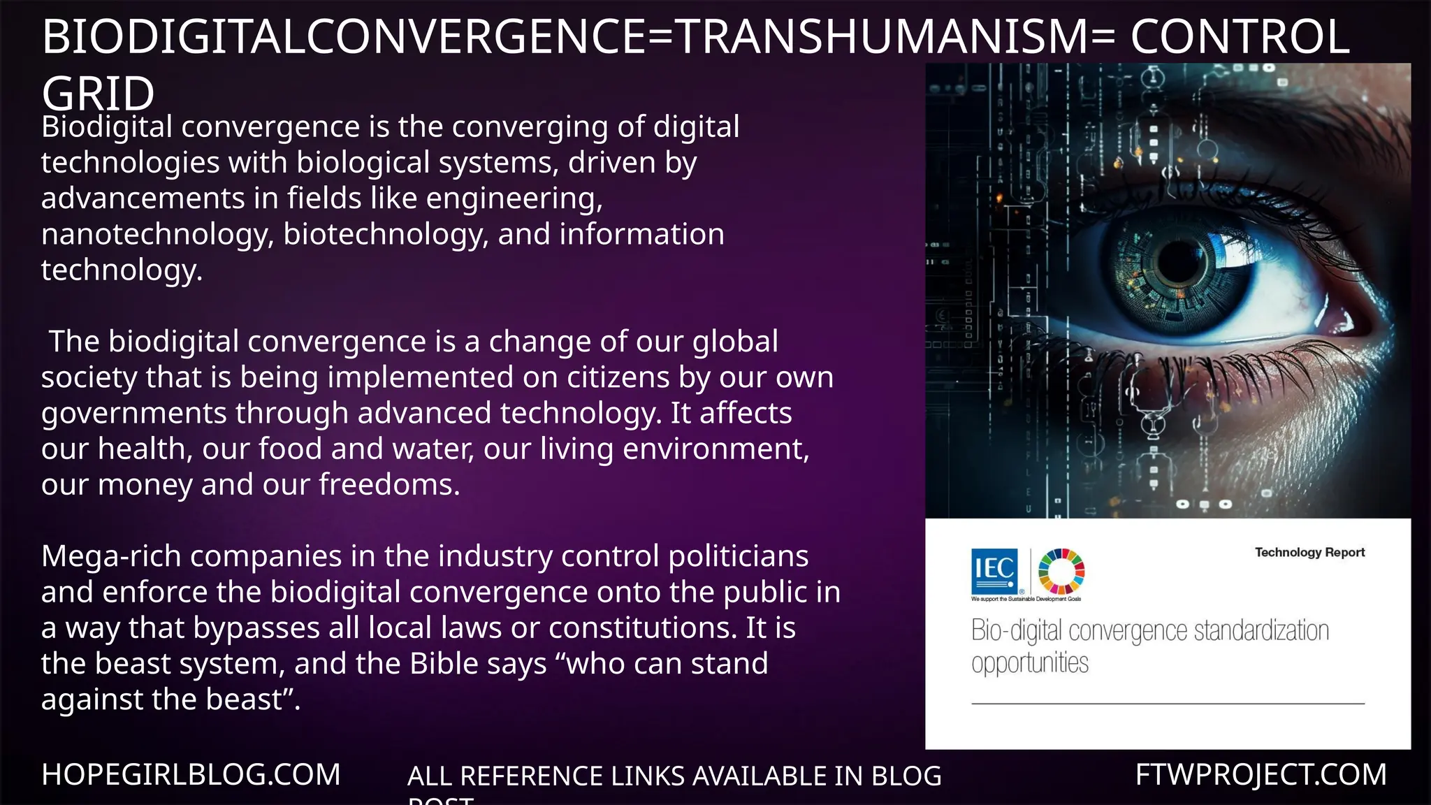 HOPEGIRLBLOG.COM FTWPROJECT.COM
BIODIGITALCONVERGENCE=TRANSHUMANISM= CONTROL
GRID
ALL REFERENCE LINKS AVAILABLE IN BLOG
Biodigital convergence is the converging of digital
technologies with biological systems, driven by
advancements in fields like engineering,
nanotechnology, biotechnology, and information
technology.
The biodigital convergence is a change of our global
society that is being implemented on citizens by our own
governments through advanced technology. It affects
our health, our food and water, our living environment,
our money and our freedoms.
Mega-rich companies in the industry control politicians
and enforce the biodigital convergence onto the public in
a way that bypasses all local laws or constitutions. It is
the beast system, and the Bible says “who can stand
against the beast”.
 