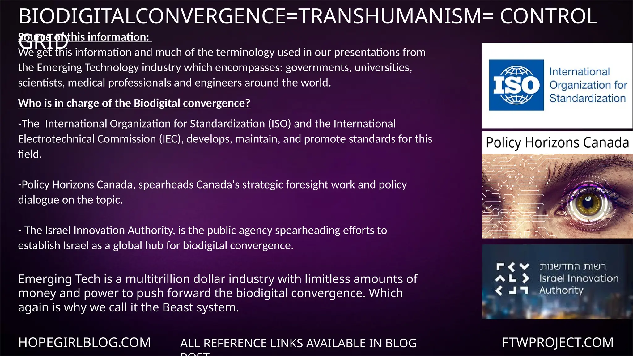 HOPEGIRLBLOG.COM FTWPROJECT.COM
BIODIGITALCONVERGENCE=TRANSHUMANISM= CONTROL
GRID
ALL REFERENCE LINKS AVAILABLE IN BLOG
Source of this information:
We get this information and much of the terminology used in our presentations from
the Emerging Technology industry which encompasses: governments, universities,
scientists, medical professionals and engineers around the world.
Who is in charge of the Biodigital convergence?
-The International Organization for Standardization (ISO) and the International
Electrotechnical Commission (IEC), develops, maintain, and promote standards for this
field.
-Policy Horizons Canada, spearheads Canada's strategic foresight work and policy
dialogue on the topic.
- The Israel Innovation Authority, is the public agency spearheading efforts to
establish Israel as a global hub for biodigital convergence.
Emerging Tech is a multitrillion dollar industry with limitless amounts of
money and power to push forward the biodigital convergence. Which
again is why we call it the Beast system.
 