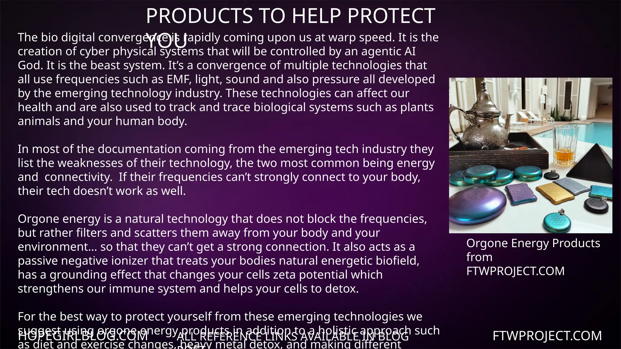 HOPEGIRLBLOG.COM FTWPROJECT.COM
PRODUCTS TO HELP PROTECT
YOU
ALL REFERENCE LINKS AVAILABLE IN BLOG
The bio digital convergence is rapidly coming upon us at warp speed. It is the
creation of cyber physical systems that will be controlled by an agentic AI
God. It is the beast system. It’s a convergence of multiple technologies that
all use frequencies such as EMF, light, sound and also pressure all developed
by the emerging technology industry. These technologies can affect our
health and are also used to track and trace biological systems such as plants
animals and your human body.
In most of the documentation coming from the emerging tech industry they
list the weaknesses of their technology, the two most common being energy
and connectivity. If their frequencies can’t strongly connect to your body,
their tech doesn’t work as well.
Orgone energy is a natural technology that does not block the frequencies,
but rather filters and scatters them away from your body and your
environment… so that they can’t get a strong connection. It also acts as a
passive negative ionizer that treats your bodies natural energetic biofield,
has a grounding effect that changes your cells zeta potential which
strengthens our immune system and helps your cells to detox.
For the best way to protect yourself from these emerging technologies we
suggest using orgone energy products in addition to a holistic approach such
as diet and exercise changes, heavy metal detox, and making different
Orgone Energy Products
from
FTWPROJECT.COM
 