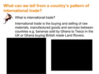 What can we tell from a country’s pattern of  international trade? What is international trade? International trade is the buying and selling of raw materials, manufactured goods and services between countries e.g. bananas sold by Ghana to Tesco in the UK or Ghana buying British made Land Rovers. 