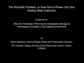 The Monolith Problem, or How Not to Phase Out Your
              Analog Slide Collection


                           Prepared for:
    After the Transition: Planning for Collections Storage &
        Workspace Changes in the Digital Environment



                                by
 Sarah Goldstein, Head of Digital Assets and Preservation Services,
  Mt. Holyoke College (formerly Visual Resources Curator, Vassar
                             College)
 