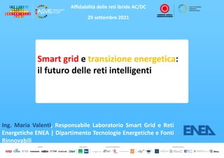 Affidabilità delle reti ibride AC/DC
29 settembre 2021
Smart grid e transizione energetica:
il futuro delle reti intelligenti
Ing. Maria Valenti, Responsabile Laboratorio Smart Grid e Reti
Energetiche ENEA | Dipartimento Tecnologie Energetiche e Fonti
Rinnovabili
 