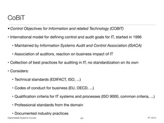 Dependable Systems Course PT 2014
CoBiT
• Control Objectives for Information and related Technology (COBIT)
• International model for deﬁning control and audit goals for IT, started in 1996

• Maintained by Information Systems Audit and Control Association (ISACA)
• Association of auditors, reaction on business impact of IT

• Collection of best practices for auditing in IT, no standardization on its own

• Considers:

• Technical standards (EDIFACT, ISO, ...) 

• Codes of conduct for business (EU, OECD, ...)

• Qualiﬁcation criteria for IT systems and processes (ISO 9000, common criteria, ...)

• Professional standards from the domain 

• Documented industry practices
101
 