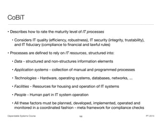 Dependable Systems Course PT 2014
CoBiT
• Describes how to rate the maturity level of IT processes
• Considers IT quality (eﬃciency, robustness), IT security (integrity, trustability),  
and IT ﬁduciary (compliance to ﬁnancial and lawful rules)

• Processes are deﬁned to rely on IT resources, structured into:

• Data - structured and non-structures information elements

• Application systems - collection of manual and programmed processes

• Technologies - Hardware, operating systems, databases, networks, ...

• Facilities - Resources for housing and operation of IT systems

• People - Human part in IT system operation

• All these factors must be planned, developed, implemented, operated and
monitored in a coordinated fashion - meta framework for compliance checks
102
 