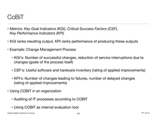 Dependable Systems Course PT 2014
CoBiT
• Metrics: Key Goal Indicators (KGI), Critical Success Factors (CSF),  
Key Performance Indicators (KPI) 

• KGI ranks resulting output, KPI ranks performance of producing these outputs

• Example: Change Management Process

• KGI‘s: Number of successful changes, reduction of service interruptions due to
changes (goals of the process itself)

• CSF‘s: Useful software and hardware inventory (rating of applied improvements)

• KPI‘s: Number of changes leading to failures, number of delayed changes 
(rating of applied improvements)

• Using COBIT in an organization

• Auditing of IT processes according to COBIT

• Using COBIT as internal evaluation tool
103
 